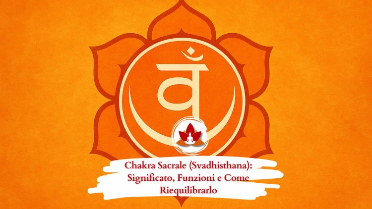 Chakra Sacrale (Svadhisthana): Significato, Funzioni e Come Riequilibrarlo